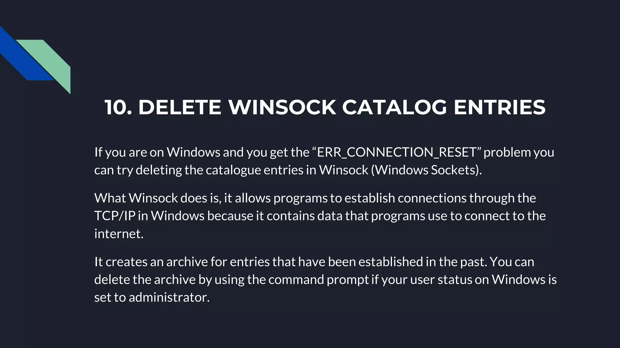 10. DELETE WINSOCK CATALOG ENTRIES
If you are on Windows and you get the “ERR_CONNECTION_RESET”problem you
can try deleting the catalogue entries in Winsock (Windows Sockets).
What Winsock does is, it allows programs to establish connections through the
TCP/IP in Windows because it contains data that programs use to connect to the
internet.
It creates an archive for entries that have been established in the past. You can
delete the archive by using the command prompt if your user status on Windows is
set to administrator.
 
