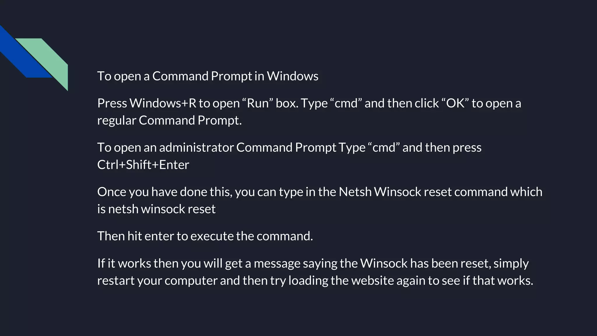 To open a Command Prompt in Windows
Press Windows+R to open “Run” box. Type “cmd” and then click “OK” to open a
regular Command Prompt.
To open an administrator Command Prompt Type “cmd” and then press
Ctrl+Shift+Enter
Once you have done this, you can type in the Netsh Winsock reset command which
is netsh winsock reset
Then hit enter to execute the command.
If it works then you will get a message saying the Winsock has been reset, simply
restart your computer and then try loading the website again to see if that works.
 