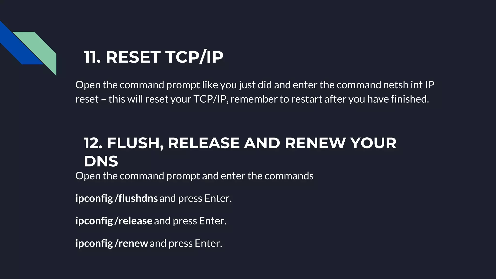 11. RESET TCP/IP
Open the command prompt like you just did and enter the command netsh int IP
reset – this will reset your TCP/IP,remember to restart after you have finished.
12. FLUSH, RELEASE AND RENEW YOUR
DNS
Open the command prompt and enter the commands
ipconfig/flushdnsand press Enter.
ipconfig/releaseand press Enter.
ipconfig/renewand press Enter.
 