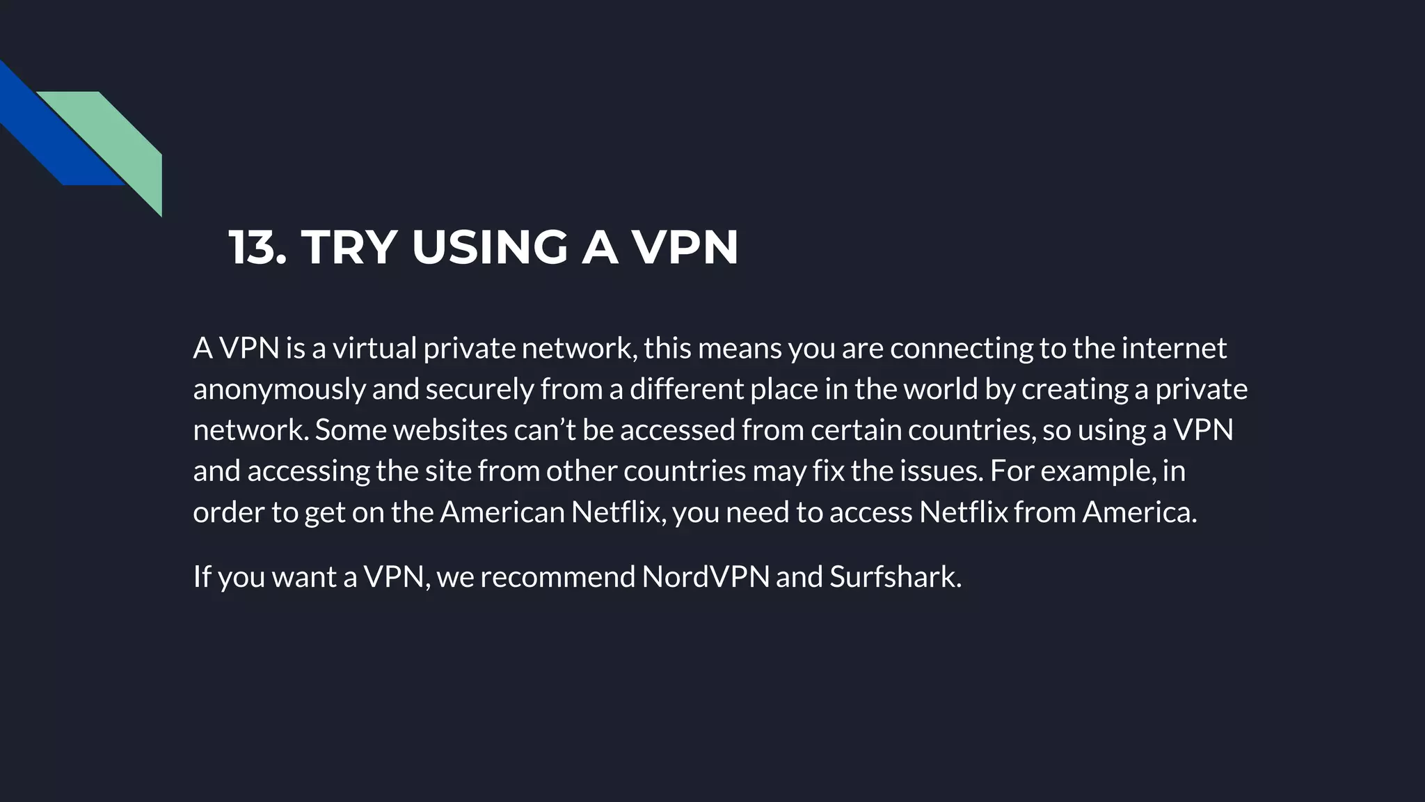 13. TRY USING A VPN
A VPN is a virtual private network, this means you are connecting to the internet
anonymously and securely from a different place in the world by creating a private
network. Some websites can’t be accessed from certain countries, so using a VPN
and accessing the site from other countries may fix the issues. For example, in
order to get on the American Netflix, you need to access Netflix from America.
If you want a VPN, we recommend NordVPNand Surfshark.
 