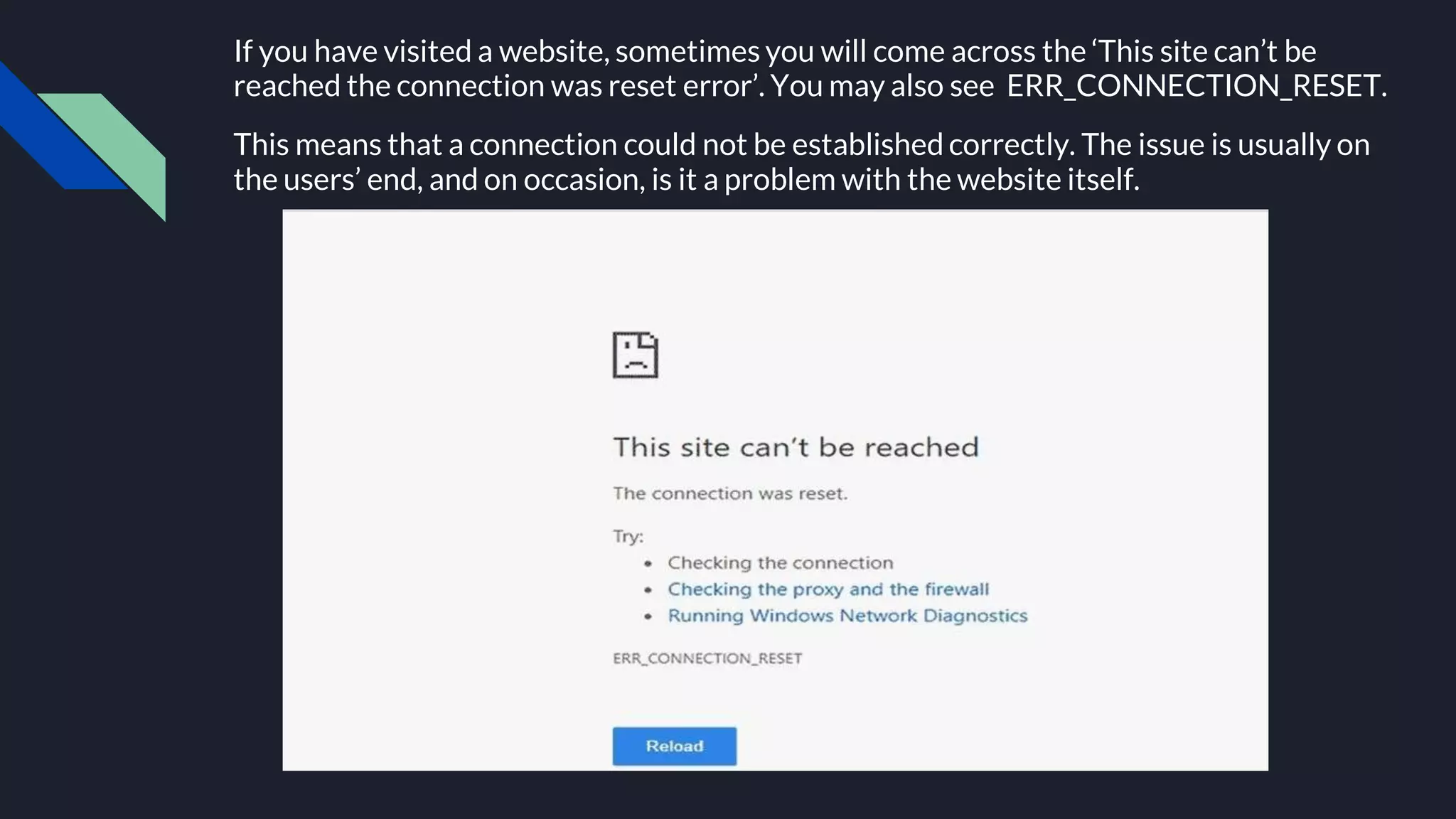 If you have visited a website, sometimes you will come across the ‘This site can’t be
reached the connection was reset error’. You may also see ERR_CONNECTION_RESET.
This means that a connection could not be established correctly. The issue is usually on
the users’ end, and on occasion, is it a problem with the website itself.
 