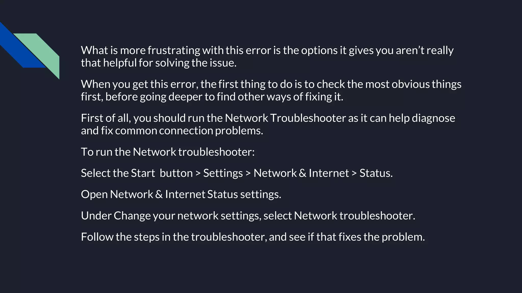 What is more frustrating withthis error is the options it gives you aren’t really
that helpfulfor solving the issue.
When you get this error, thefirst thing to do is to check the most obviousthings
first, before going deeper to find other ways of fixing it.
First of all, you should run the Network Troubleshooter as it can help diagnose
and fix commonconnectionproblems.
To run the Network troubleshooter:
Select the Start button > Settings > Network& Internet> Status.
Open Network& InternetStatus settings.
Under Change your network settings, select Network troubleshooter.
Follow the steps in the troubleshooter,and see if that fixes the problem.
 