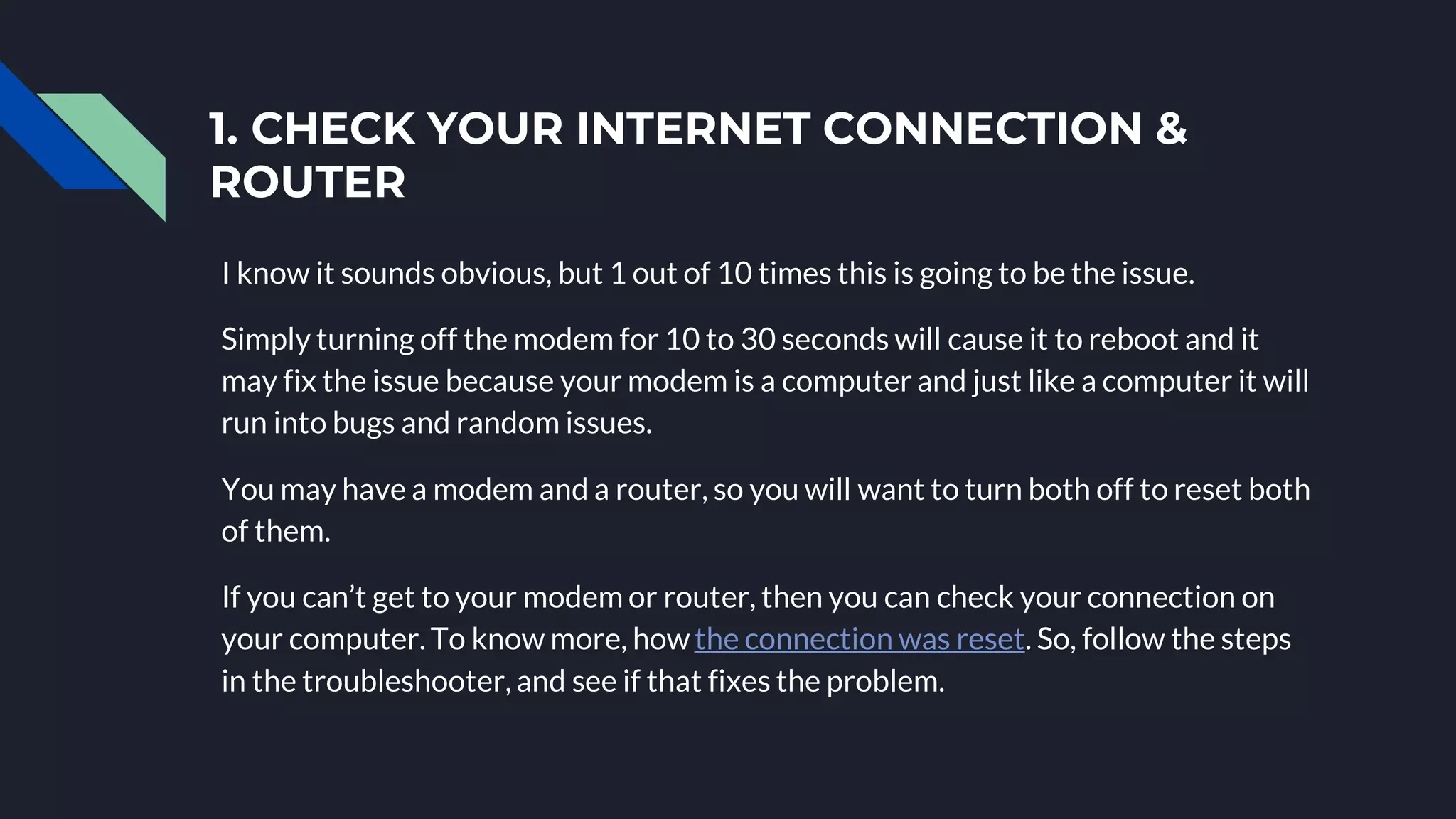 1. CHECK YOUR INTERNET CONNECTION &
ROUTER
I know it sounds obvious, but 1 out of 10 times this is going to be the issue.
Simply turning off the modem for 10 to 30 seconds will cause it to reboot and it
may fix the issue because your modem is a computer and just like a computer it will
run into bugs and random issues.
You may have a modem and a router, so you will want to turn both off to reset both
of them.
If you can’t get to your modem or router, then you can check your connection on
your computer. To know more, howthe connection was reset. So, follow the steps
in the troubleshooter, and see if that fixes the problem.
 