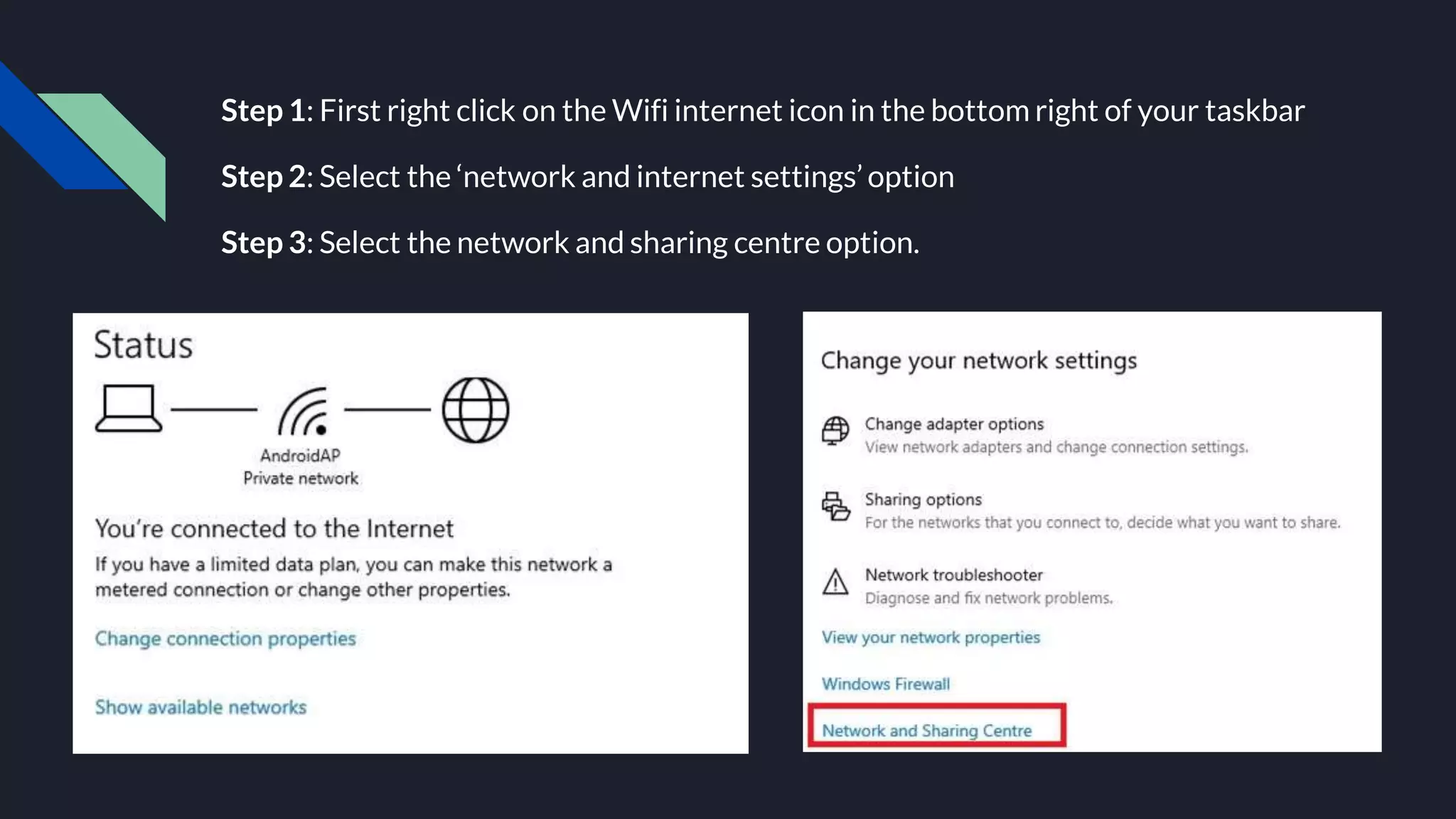 Step 1: First right click on the Wifi internet icon in the bottom right of your taskbar
Step 2: Select the ‘network and internet settings’ option
Step 3: Select the network and sharing centre option.
 