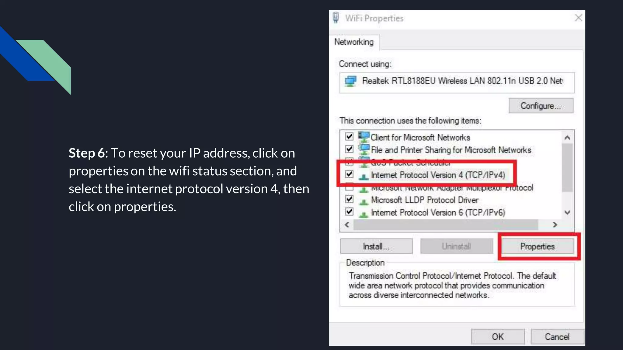 Step 6: To reset your IP address, click on
properties on the wifi status section, and
select the internet protocol version 4, then
click on properties.
 