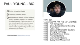 PAUL YOUNG - BIO
• CPA, CGA
• Academia (PF1, FA4, FN2, MU1. and MS2)
• SME – Risk Management
• SME – Close, Consolidate and Reporting
• SME – Public Policy
• SME – Costing and Profitability Solutions
• SME – Emerging Technology
• SME – Business Process Change
• SME – Financial Solutions
• SME – Macro/Micro Indicators
• SME – Supply Chain Management
Contact information: Paul.Young@ca.ibm.com
 