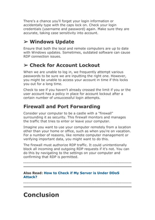 There's a chance you'll forget your login information or
accidentally type with the caps lock on. Check your login
credentials (username and password) again. Make sure they are
accurate, taking case sensitivity into account.
➢ Windows Update
Ensure that both the local and remote computers are up to date
with Windows updates. Sometimes, outdated software can cause
RDP connection issues.
➢ Check for Account Lockout
When we are unable to log in, we frequently attempt various
passwords to be sure we are inputting the right one. However,
you might be unable to access your account in time if this locks
you out for a long time.
Check to see if you haven't already crossed the limit if you or the
user account has a policy in place for account lockout after a
certain number of unsuccessful login attempts.
Firewall and Port Forwarding
Consider your computer to be a castle with a "firewall"
surrounding it as security. This firewall monitors and manages
the traffic that tries to enter or leave your computer.
Imagine you want to use your computer remotely from a location
other than your home or office, such as when you're on vacation.
For a number of reasons, like remote computer management or
verifying important data, you might want to do this.
The firewall must authorize RDP traffic. It could unintentionally
block all incoming and outgoing RDP requests if it's not. You can
do this by navigating to the settings on your computer and
confirming that RDP is permitted.
Also Read: How to Check if My Server is Under DDoS
Attack?
Conclusion
 