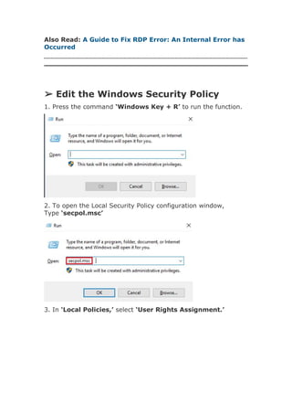 Also Read: A Guide to Fix RDP Error: An Internal Error has
Occurred
➢ Edit the Windows Security Policy
1. Press the command ‘Windows Key + R’ to run the function.
2. To open the Local Security Policy configuration window,
Type ‘secpol.msc’
3. In ‘Local Policies,’ select ‘User Rights Assignment.’
 