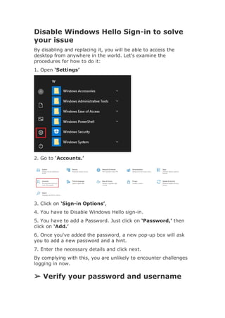 Disable Windows Hello Sign-in to solve
your issue
By disabling and replacing it, you will be able to access the
desktop from anywhere in the world. Let's examine the
procedures for how to do it:
1. Open ‘Settings’
2. Go to ‘Accounts.’
3. Click on ‘Sign-in Options’,
4. You have to Disable Windows Hello sign-in.
5. You have to add a Password. Just click on ‘Password,’ then
click on ‘Add.’
6. Once you've added the password, a new pop-up box will ask
you to add a new password and a hint.
7. Enter the necessary details and click next.
By complying with this, you are unlikely to encounter challenges
logging in now.
➢ Verify your password and username
 