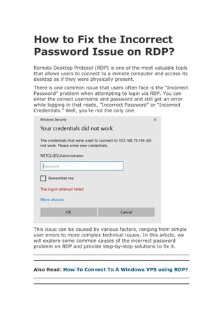 How to Fix the Incorrect
Password Issue on RDP?
Remote Desktop Protocol (RDP) is one of the most valuable tools
that allows users to connect to a remote computer and access its
desktop as if they were physically present.
There is one common issue that users often face is the "Incorrect
Password" problem when attempting to login via RDP. You can
enter the correct username and password and still get an error
while logging in that reads, ”Incorrect Password” or “Incorrect
Credentials.” Well, you’re not the only one.
This issue can be caused by various factors, ranging from simple
user errors to more complex technical issues. In this article, we
will explore some common causes of the incorrect password
problem on RDP and provide step-by-step solutions to fix it.
Also Read: How To Connect To A Windows VPS using RDP?
 