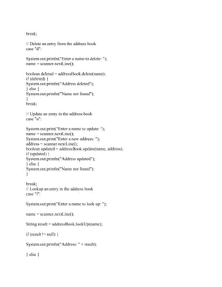 break;
// Delete an entry from the address book
case "d":
System.out.println("Enter a name to delete: ");
name = scanner.nextLine();
boolean deleted = addressBook.delete(name);
if (deleted) {
System.out.println("Address deleted");
} else {
System.out.println("Name not found");
}
break;
// Update an entry in the address book
case "u":
System.out.print("Enter a name to update: ");
name = scanner.nextLine();
System.out.print("Enter a new address: ");
address = scanner.nextLine();
boolean updated = addressBook.update(name, address);
if (updated) {
System.out.println("Address updated");
} else {
System.out.println("Name not found");
}
break;
// Lookup an entry in the address book
case "l":
System.out.print("Enter a name to look up: ");
name = scanner.nextLine();
String result = addressBook.lookUp(name);
if (result != null) {
System.out.println("Address: " + result);
} else {
 