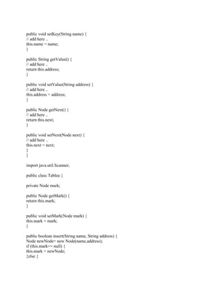 public void setKey(String name) {
// add here ..
this.name = name;
}
public String getValue() {
// add here ..
return this.address;
}
public void setValue(String address) {
// add here ..
this.address = address;
}
public Node getNext() {
// add here ..
return this.next;
}
public void setNext(Node next) {
// add here ..
this.next = next;
}
}
import java.util.Scanner;
public class Tablea {
private Node mark;
public Node getMark() {
return this.mark;
}
public void setMark(Node mark) {
this.mark = mark;
}
public boolean insert(String name, String address) {
Node newNode= new Node(name,address);
if (this.mark== null) {
this.mark = newNode;
}else {
 
