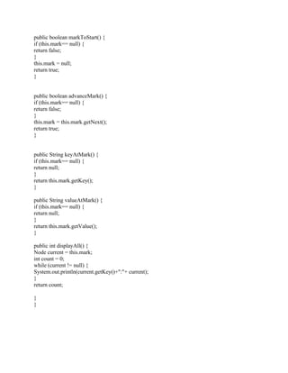 public boolean markToStart() {
if (this.mark== null) {
return false;
}
this.mark = null;
return true;
}
public boolean advanceMark() {
if (this.mark== null) {
return false;
}
this.mark = this.mark.getNext();
return true;
}
public String keyAtMark() {
if (this.mark== null) {
return null;
}
return this.mark.getKey();
}
public String valueAtMark() {
if (this.mark== null) {
return null;
}
return this.mark.getValue();
}
public int displayAll() {
Node current = this.mark;
int count = 0;
while (current != null) {
System.out.println(current.getKey()+":"+ current);
}
return count;
}
}
 