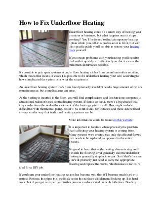 How to Fix Underfloor Heating
Underfloor heating could be a smart way of heating your
premises or business, but what happens once it stops
working? You'll be forced to find a temporary heating
option while you call-in a professional to fix it, but with
this specific guide you'll be able to restore your heating
mats yourself.
If you create problems with your heating you'll need to
deal with it quickly and effectively so that it causes the
minimum disturbance possible.
It's possible to get repair systems at under floor heating cables from consultant online retailers,
which means that in lots of cases it is possible to fix underfloor heating your self, according to
how complicated the system is or what the situation is.
An underfloor heating system that's been fixed precisely shouldn't need a huge amount of repairs
or maintenance, but complications can arise.
As the heating is inserted in the floor, you will find complications and less tensions compared to
a traditional radiator based central heating system. If faults do occur, there's a big chance that
they can be from the under-floor element of the heating system it self. This might include
difficulties with thermostat, pump, boiler o-r a control unit, for instance, and these can be fixed
in very similar way that traditional heating systems can be.
More information would be found on this website
It is important to localize where precisely the problem
that's affecting your heating system is coming from.
Many systems were created that only the affected flawed
part needs to be replaced, as opposed to the entire
process.
It's good to learn that as the heating elements stay well
beneath the flooring cover generally electric underfloor
heating is generally simpler to repair. So if that's the case
you will probably just need to carry the appropriate
flooring and replace the world, which makes it far more
ideal for a DIY job.
If you learn your underfloor heating system has become wet, then it'll become much harder to
correct. For one, the pipes that are likely set in the surfaces will demand looking up. It is hard
work, but if you get an expert within this process can be carried out with little fuss. Needing to
 
