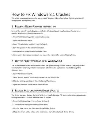 How to Fix Windows 8.1 Crashes 
This article provides comprehensive way to repair Windows 8.1 crashes. Follow the instructions until your problem is completely fixed. 
1 ROLLBACK RECENT UPDATES INSTALLATION 
Some of the recently installed updates are faulty. Windows Update may have downloaded some updates which are not functioning properly. 
1. Press the Windows Key and X keys simultaneously. 
2. Open the Windows Search. 
3. Open “View installed updates” from the Search. 
4. Sort the updates by the date of installation. 
5. Uninstall all the newly installed updates, if any. 
6. When you’re done please shutdown and restart the machine for successful completion. 
2 USE THE PC REFRESH FEATURE IN WINDOWS 8.1 
The PCRefresh feature will automatically revert the system settings to their defaults. The program will uninstall all the externally installed applications other than the applications installed through the Windows Store. 
1. Open the Windows Search. 
2. Type “Refresh your PC” in the Search Box at the top right corner. 
3. Click the Settings icon to only filter the Control Panel items. 
4. Open that and then follow the on-screen wizard. 
3 REMOVE MALFUNCTIONING DRIVER UPDATES 
The Device Manager displays the list of all devices installed on your PC. Some malfunctioning devices are causing Windows 8.1 crashes. Remove them as follows: 
1. Press the Windows Key + X keys of your keyboard. 
2. Choose Device Manager from the context menu. 
3. Click the View menu, and then select Show hidden devices. 
4. Check for drivers with a yellow color exclamation mark. Uninstall such device drivers.  