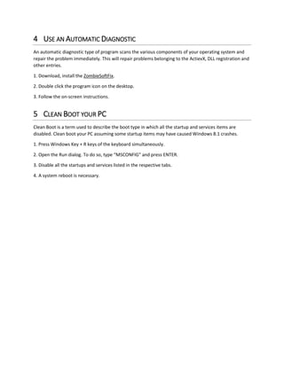 4 USE AN AUTOMATIC DIAGNOSTIC 
An automatic diagnostic type of program scans the various components of your operating system and repair the problem immediately. This will repair problems belonging to the ActievX, DLL registration and other entries. 
1. Download, install the ZombieSoftFix. 
2. Double click the program icon on the desktop. 
3. Follow the on-screen instructions. 
5 CLEAN BOOT YOUR PC 
Clean Boot is a term used to describe the boot type in which all the startup and services items are disabled. Clean boot your PC assuming some startup items may have caused Windows 8.1 crashes. 
1. Press Windows Key + R keys of the keyboard simultaneously. 
2. Open the Run dialog. To do so, type “MSCONFIG” and press ENTER. 
3. Disable all the startups and services listed in the respective tabs. 
4. A system reboot is necessary. 
