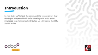 Introduction
Enterprise
In this slide, we’ll check the common XML syntax errors that
developer may encounter while working with odoo. From
misplaced tags to incorrect attributes, we will receive the XML
Syntax errors
 