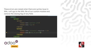 Enterprise
These errors are raised when there are syntax issue in
XML. Let’s go to the XML file of our custom module and
remove the closing tag of any field.
 
