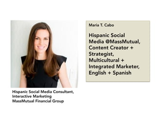 Hispanic Social Media Consultant,
Interactive Marketing
MassMutual Financial Group
Maria T. Cabo

Hispanic Social
Media @MassMutual,
Content Creator +
Strategist,
Multicultural +
Integrated Marketer,
English + Spanish
 