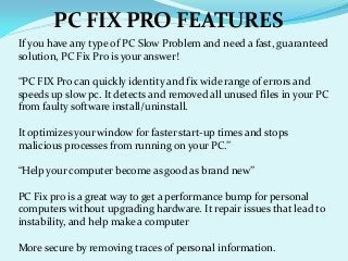 If you have any type of PC Slow Problem and need a fast, guaranteed
solution, PC Fix Pro is your answer!
“PC FIX Pro can quickly identity and fix wide range of errors and
speeds up slow pc. It detects and removed all unused files in your PC
from faulty software install/uninstall.
It optimizes your window for faster start‐up times and stops
malicious processes from running on your PC.”
“Help your computer become as good as brand new”
PC Fix pro is a great way to get a performance bump for personal
computers without upgrading hardware. It repair issues that lead to
instability, and help make a computer
More secure by removing traces of personal information.
PC FIX PRO FEATURES
 
