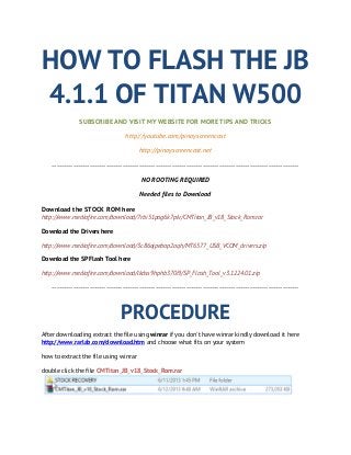 HOW TO FLASH THE JB
4.1.1 OF TITAN W500
SUBSCRIBE AND VISIT MY WEBSITE FOR MORE TIPS AND TRICKS
http://youtube.com/pinoyscreencast
http://pinoyscreencast.net
---------------------------------------------------------------------------------------------------------
NO ROOTING REQUIRED
Needed files to Download
Download the STOCK ROM here
http://www.mediafire.com/download/7rbi51pag6k7plv/CMTitan_JB_v18_Stock_Rom.rar
Download the Drivers here
http://www.mediafire.com/download/3c86ojpebap2aqh/MT6577_USB_VCOM_drivers.zip
Download the SP Flash Tool here
http://www.mediafire.com/download/lkdss9hphb370i9/SP_Flash_Tool_v3.1224.01.zip
---------------------------------------------------------------------------------------------------------
PROCEDURE
After downloading extract the file using winrar if you don't have winrar kindly download it here
http://www.rarlab.com/download.htm and choose what fits on your system
how to extract the file using winrar
double click the file CMTitan_JB_v18_Stock_Rom.rar
 