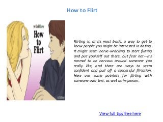 How to Flirt
View full tips free here
Flirting is, at its most basic, a way to get to
know people you might be interested in dating.
It might seem nerve-wracking to start flirting
and put yourself out there, but fear not—it's
normal to be nervous around someone you
really like, and there are ways to seem
confident and pull off a successful flirtation.
Here are some pointers for flirting with
someone over text, as well as in-person.
 