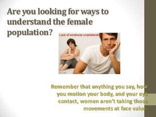 Are you looking for ways to
understand the female
population?




           Remember that anything you say, how
             you motion your body, and your eye
              contact, women aren’t taking those
                        movements at face value.
 
