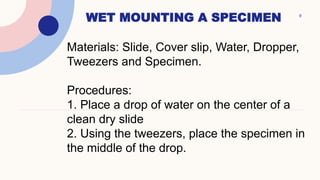 WET MOUNTING A SPECIMEN 9
Materials: Slide, Cover slip, Water, Dropper,
Tweezers and Specimen.
Procedures:
1. Place a drop of water on the center of a
clean dry slide
2. Using the tweezers, place the specimen in
the middle of the drop.
 
