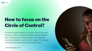 A man has been trying to cut down a tree in the rain
for hours, after a while his neighbor seeing that the
man is facing some difficulty goes over and asks
what the problem is and the man replies “It’s hard to
cut down the tree because the wood is wet.
How to focus on the
Circle of Control?
www.betterlyf.com
 