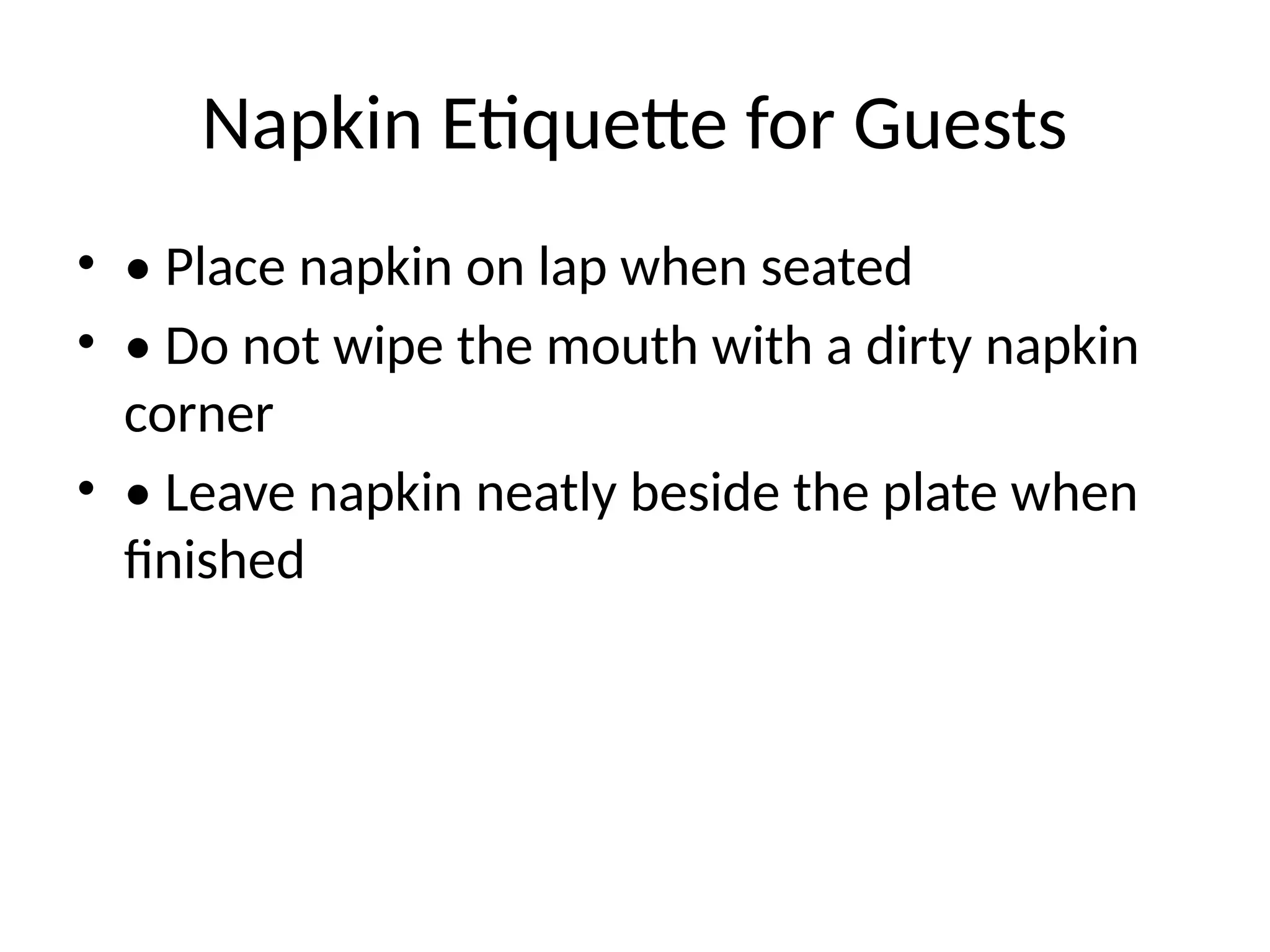 Napkin Etiquette for Guests
• • Place napkin on lap when seated
• • Do not wipe the mouth with a dirty napkin
corner
• • Leave napkin neatly beside the plate when
finished
 