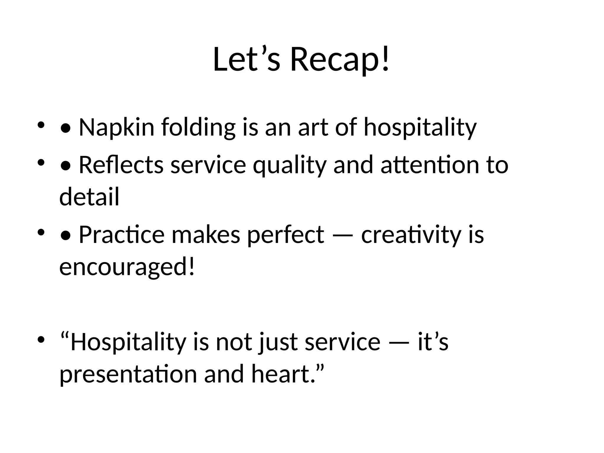Let’s Recap!
• • Napkin folding is an art of hospitality
• • Reflects service quality and attention to
detail
• • Practice makes perfect — creativity is
encouraged!
• “Hospitality is not just service — it’s
presentation and heart.”
 
