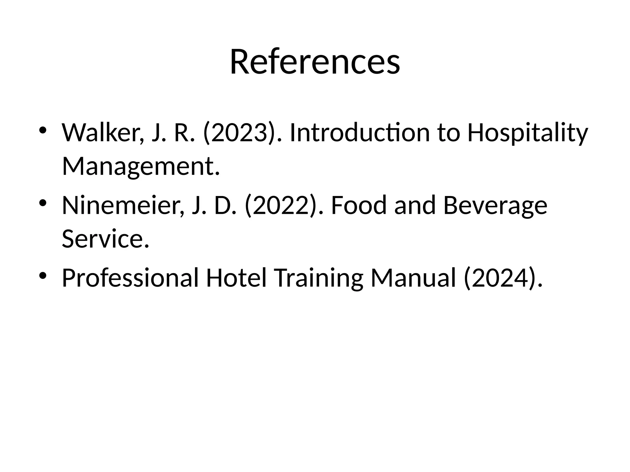 References
• Walker, J. R. (2023). Introduction to Hospitality
Management.
• Ninemeier, J. D. (2022). Food and Beverage
Service.
• Professional Hotel Training Manual (2024).
 