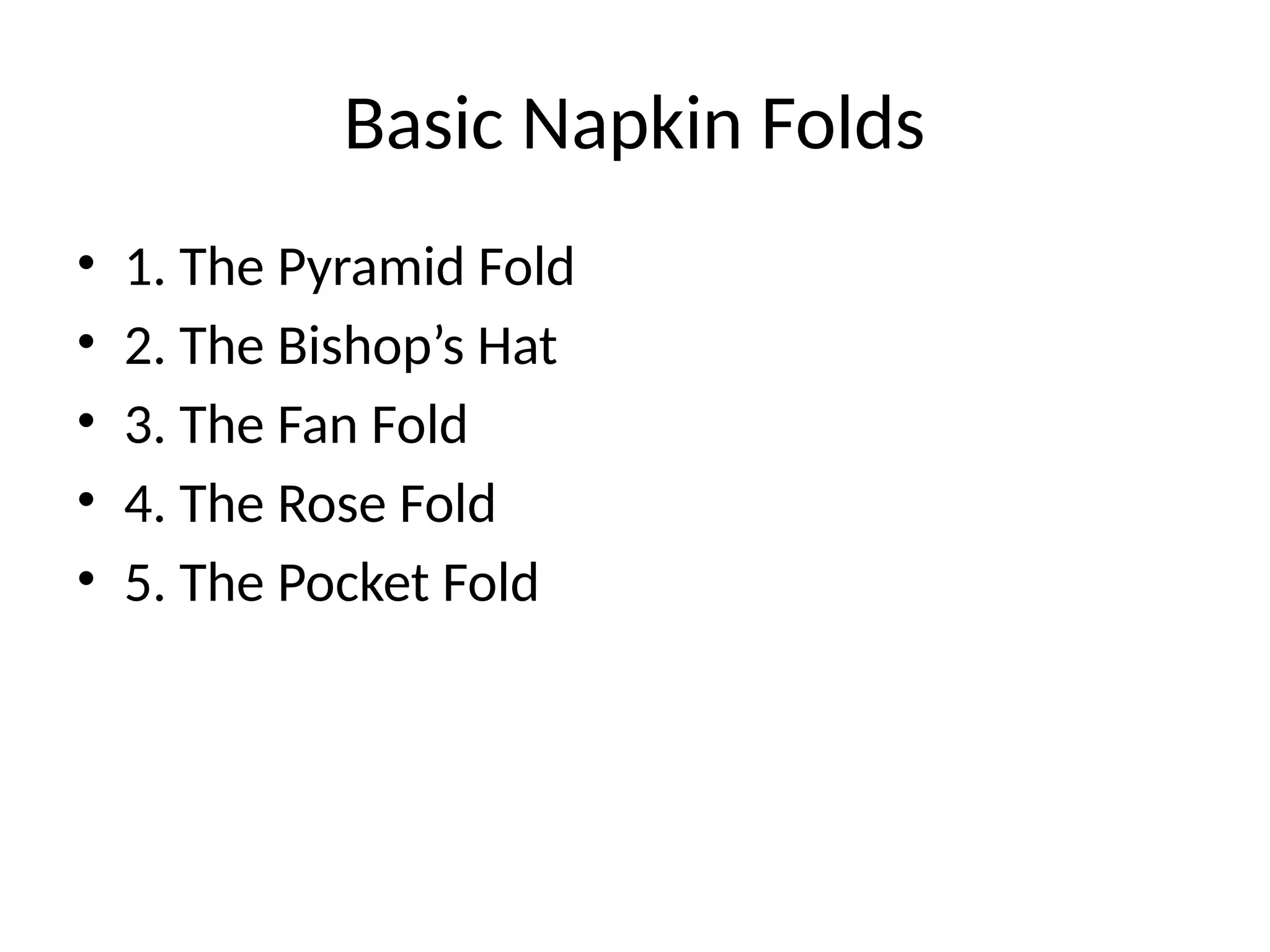 Basic Napkin Folds
• 1. The Pyramid Fold
• 2. The Bishop’s Hat
• 3. The Fan Fold
• 4. The Rose Fold
• 5. The Pocket Fold
 