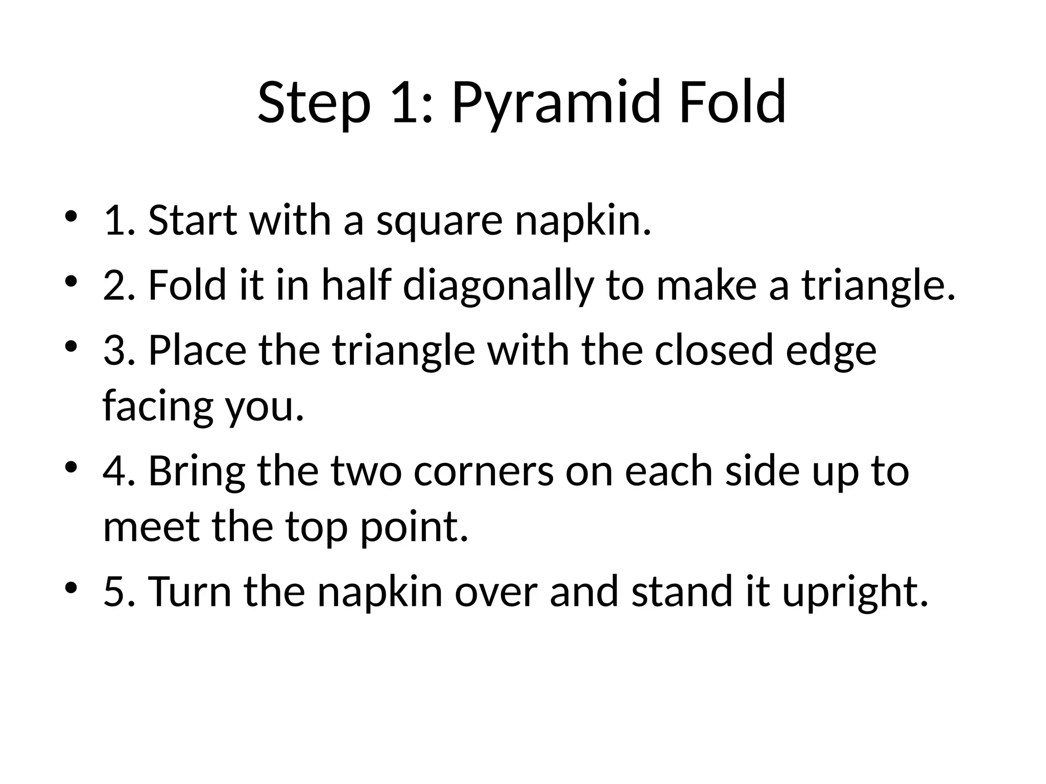 Step 1: Pyramid Fold
• 1. Start with a square napkin.
• 2. Fold it in half diagonally to make a triangle.
• 3. Place the triangle with the closed edge
facing you.
• 4. Bring the two corners on each side up to
meet the top point.
• 5. Turn the napkin over and stand it upright.
 