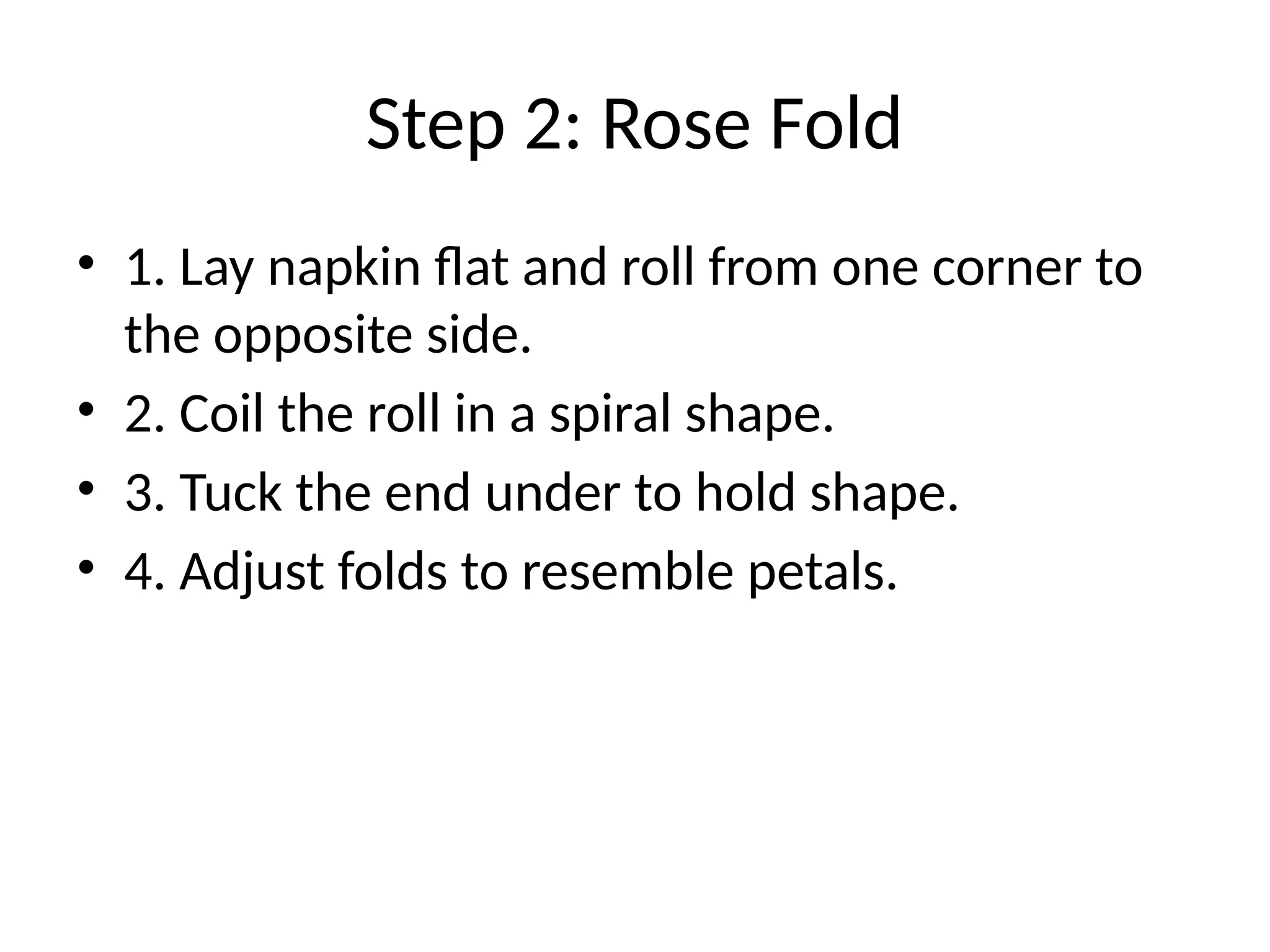 Step 2: Rose Fold
• 1. Lay napkin flat and roll from one corner to
the opposite side.
• 2. Coil the roll in a spiral shape.
• 3. Tuck the end under to hold shape.
• 4. Adjust folds to resemble petals.
 