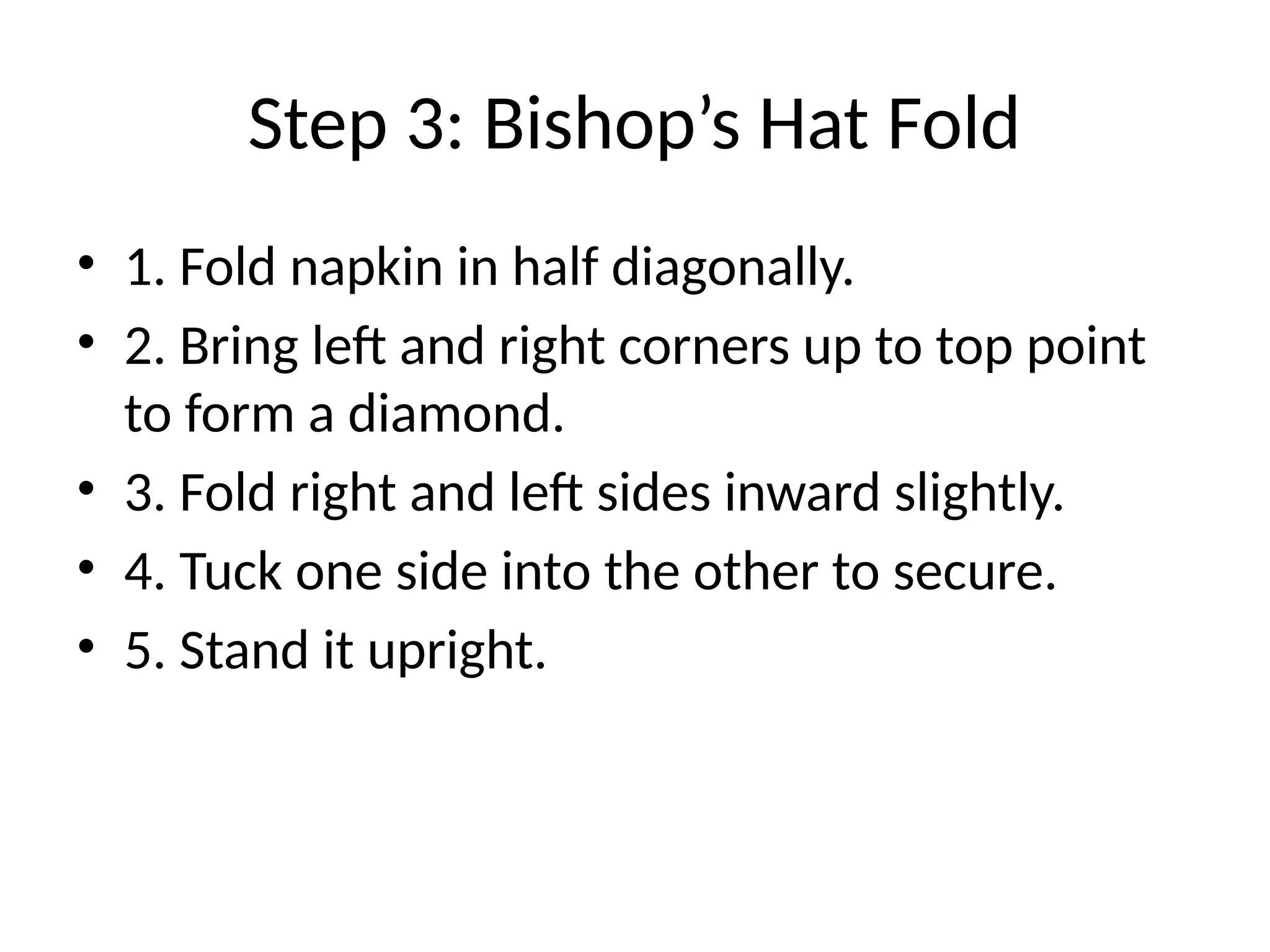 Step 3: Bishop’s Hat Fold
• 1. Fold napkin in half diagonally.
• 2. Bring left and right corners up to top point
to form a diamond.
• 3. Fold right and left sides inward slightly.
• 4. Tuck one side into the other to secure.
• 5. Stand it upright.
 