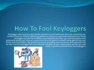 How To Fool Keyloggers Keyloggers also known as key Stroke recorders are the softwares that can record the key strokes.These are Used in phishing websites to steal your username and password.These keylogger can also be installed on a computer and they can send usernames and passwords using your Internet connection.You can protect yourself using special tips and tricks.And if you follow the guidelines we are providing your username and password will be safe even if a keylogger has been already installed on your system.Here are the tips and tricks to protect yourself from the keyloggers 