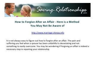 How to Forgive After an Affair - Here is a Method
                   You May Not Be Aware of

                        http://www.saving-relationships.com


It is not always easy to figure out how to forgive after an affair. The pain and
suffering you feel when a spouse has been unfaithful is devastating and not
something to easily overcome. You may be wondering if forgiving an affair is indeed a
necessary step in repairing your relationship.
 