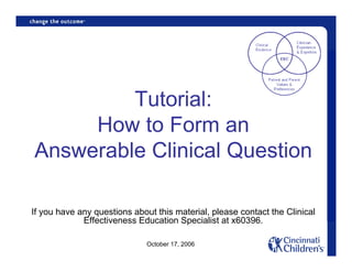 Tutorial:
     How to Form an
Answerable Clinical Question

If you have any questions about this material, please contact the Clinical
             Effectiveness Education Specialist at x60396.

                              October 17, 2006
 
