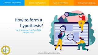 Formulate a hypothesis Evaluating a hypothesis Types of hypothesis Well formed hypothesis
How to form a
hypothesis?
Harsh Srivastava, Final Year MBBS
UPUMS, Saifai
UPUMS SCIENTIFIC SOCIETY
 