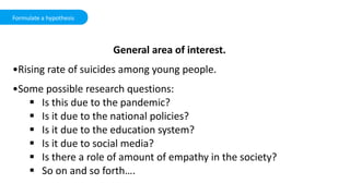 Formulate a hypothesis
General area of interest.
•Rising rate of suicides among young people.
•Some possible research questions:
 Is this due to the pandemic?
 Is it due to the national policies?
 Is it due to the education system?
 Is it due to social media?
 Is there a role of amount of empathy in the society?
 So on and so forth….
 