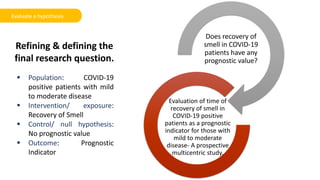 Refining & defining the
final research question.
Does recovery of
smell in COVID-19
patients have any
prognostic value?
Evaluation of time of
recovery of smell in
COVID-19 positive
patients as a prognostic
indicator for those with
mild to moderate
disease- A prospective
multicentric study.
 Population: COVID-19
positive patients with mild
to moderate disease
 Intervention/ exposure:
Recovery of Smell
 Control/ null hypothesis:
No prognostic value
 Outcome: Prognostic
Indicator
Evaluate a hypothesis
 