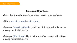 Relational Hypothesis
•Describes the relationship between two or more variables.
•Either non directional or directional.
•Example (non directional): Incidence of decreased self esteem
among medical students.
•Example (directional): High incidence of decreased self esteem
among medical students.
Types of Hypothesis
 