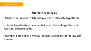 Alternate hypothesis
•All other permissible relationship refers to alternate hypothesis.
•It is the hypothesis to be accepted when the null hypothesis is
rejected. Denoted as H1.
•Example: Enrolling in a medical college is a risk factor for low self
esteem.
Types of Hypothesis
 