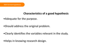 Characteristics of a good hypothesis
•Adequate for the purpose.
•Should address the original problem.
•Clearly identifies the variables relevant in the study.
•Helps in knowing research design.
Well formed hypothesis
 