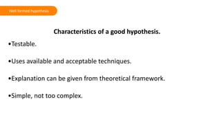 Characteristics of a good hypothesis.
•Testable.
•Uses available and acceptable techniques.
•Explanation can be given from theoretical framework.
•Simple, not too complex.
Well formed hypothesis
 