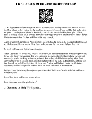 The At The Edge Of The Castle Training Field Essay
At the edge of the castle training field, bathed by the rays of a waning autumn sun, Percival reached
for Fleur s hand as they waited for the knighting ceremony to begin. Deena and Ida, their girls, sat in
the grass, vibrating with excitement. Banon lay down between them, basking in the glory of belly
rubs, as the dog always did. It seemed impossible that the girls were ten and Banon was almost eleven.
Hadn t they come into Percival and Fleur s life only yesterday?
A cool afternoon breeze kissed Percival s face, and with that, he gazed at the sparse clouds above and
recalled the past. He was almost thirty three, and somehow, the past seemed closer than ever.
So much had happened during the past decade.
When Deena and Ida turned one, Percival and Gwaine, on a mission in Ismere, had been captured and
forced into slavery by Morgana. That was a dark and frightening time for Percival and Gwaine, yet
eventually, Merlin and King Arthur rescued them. Percival recalled his homecoming, when Fleur
carrying the twins in her arms Rion, and Banon charged from the castle and ran to him, sobbing with
joy. Rion all but pulled Percival from his horse, and Percival and his family stood outside in the
downpour, reunited and grateful. He had never felt more loved than in that moment.
Further, Arthur had managed to negotiate peace with King Odin, and Camelot and Cornwall had not
warred in years.
Regardless, there had been more dark times.
Less than a year later, the epic Battle of
... Get more on HelpWriting.net ...
 