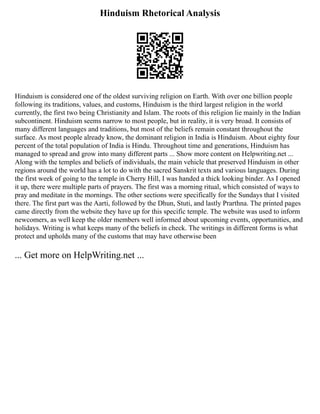 Hinduism Rhetorical Analysis
Hinduism is considered one of the oldest surviving religion on Earth. With over one billion people
following its traditions, values, and customs, Hinduism is the third largest religion in the world
currently, the first two being Christianity and Islam. The roots of this religion lie mainly in the Indian
subcontinent. Hinduism seems narrow to most people, but in reality, it is very broad. It consists of
many different languages and traditions, but most of the beliefs remain constant throughout the
surface. As most people already know, the dominant religion in India is Hinduism. About eighty four
percent of the total population of India is Hindu. Throughout time and generations, Hinduism has
managed to spread and grow into many different parts ... Show more content on Helpwriting.net ...
Along with the temples and beliefs of individuals, the main vehicle that preserved Hinduism in other
regions around the world has a lot to do with the sacred Sanskrit texts and various languages. During
the first week of going to the temple in Cherry Hill, I was handed a thick looking binder. As I opened
it up, there were multiple parts of prayers. The first was a morning ritual, which consisted of ways to
pray and meditate in the mornings. The other sections were specifically for the Sundays that I visited
there. The first part was the Aarti, followed by the Dhun, Stuti, and lastly Prarthna. The printed pages
came directly from the website they have up for this specific temple. The website was used to inform
newcomers, as well keep the older members well informed about upcoming events, opportunities, and
holidays. Writing is what keeps many of the beliefs in check. The writings in different forms is what
protect and upholds many of the customs that may have otherwise been
... Get more on HelpWriting.net ...
 