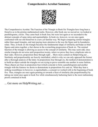 Comprehensive Acrobat Summary
The Comprehensive Acrobat: The Function of the Triangle in Book Six Triangles have long been a
friend to us in the pristine mathematical realm. However, after book one we moved on: we looked at
parallelograms, circles. They came back in book four, but were lost again as we ascended to the
abstract concepts of same ratios and equimultiples. In book six, however, we are once again
confronted with our old friend but in a new yet familiar way. We begin comparing similar triangles
rather than equal triangles, and start paying more attention to the way the figure and its boundaries
relate. Thus, in book six the triangle becomes the fundamental shape of similarity and helps us bind
figures and ratios together, a fact shown in the overarching progression of book six. The seminal
function of the triangle is allowing us access to the concept of similarity. This may seem odd, since
similar triangles do not arise until proposition twenty, where we prove they have a duplicate ratio to
their sides. However, proposition three through eight ... Show more content on Helpwriting.net ...
Similarity and proportionality are heavily interlinked, which is why we can only approach the former
after a thorough analysis of the latter. In propositions four through six, the method of demonstration is
to build an object outside the triangles we are trying to prove resemble one another in some fashion.
These objects are lines in proposition four (which coincide to form a parallelogram) and another
triangle with the features we desire to demonstrate in propositions five and six. What they bear a
striking resemblance to however, is equimultiples, a concept we worked with in the beginning of book
five. Thus, triangles are once again pointing us towards a facet of similarity (the proportionality) by
taking our mind once again to book five while simultaneously harkening back to the most rudimentary
proofs contained in book
... Get more on HelpWriting.net ...
 