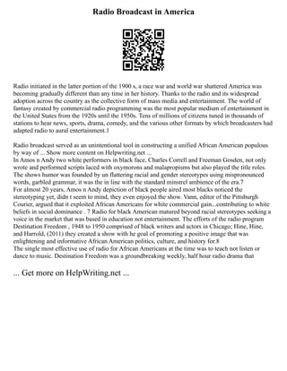 Radio Broadcast in America
Radio initiated in the latter portion of the 1900 s, a race war and world war shattered America was
becoming gradually different than any time in her history. Thanks to the radio and its widespread
adoption across the country as the collective form of mass media and entertainment. The world of
fantasy created by commercial radio programming was the most popular medium of entertainment in
the United States from the 1920s until the 1950s. Tens of millions of citizens tuned in thousands of
stations to hear news, sports, drama, comedy, and the various other formats by which broadcasters had
adapted radio to aural entertainment.1
Radio broadcast served as an unintentional tool in constructing a unified African American populous
by way of ... Show more content on Helpwriting.net ...
In Amos n Andy two white performers in black face, Charles Correll and Freeman Gosden, not only
wrote and performed scripts laced with oxymorons and malapropisms but also played the title roles.
The shows humor was founded by un flattering racial and gender stereotypes using mispronounced
words, garbled grammar, it was the in line with the standard minstrel ambience of the era.7
For almost 20 years, Amos n Andy depiction of black people aired most blacks noticed the
stereotyping yet, didn t seem to mind, they even enjoyed the show. Vann, editor of the Pittsburgh
Courier, argued that it exploited African Americans for white commercial gain...contributing to white
beliefs in social dominance . 7 Radio for black American matured beyond racial stereotypes seeking a
voice in the market that was based in education not entertainment. The efforts of the radio program
Destination Freedom , 1948 to 1950 comprised of black writers and actors in Chicago; Hine, Hine,
and Harrold, (2011) they created a show with he goal of promoting a positive image that was
enlightening and informative African American politics, culture, and history for.8
The single most effective use of radio for African Americans at the time was to teach not listen or
dance to music. Destination Freedom was a groundbreaking weekly, half hour radio drama that
... Get more on HelpWriting.net ...
 